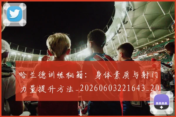 哈兰德训练秘籍：身体素质与射门力量提升方法_20260603221643_20260719160302