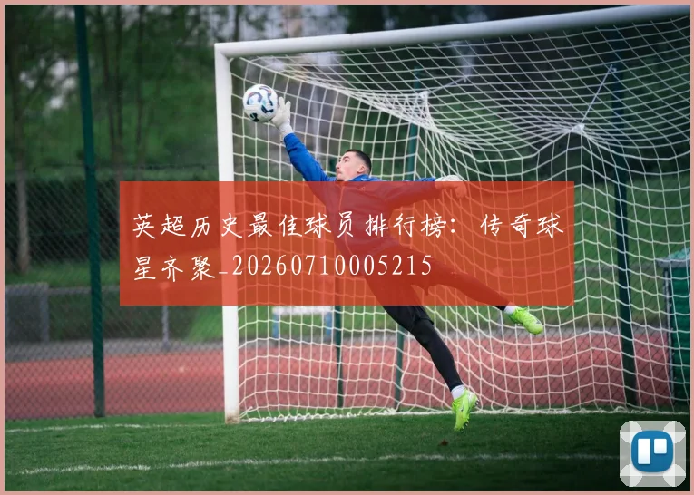英超历史最佳球员排行榜:传奇球星齐聚_20260710005215
