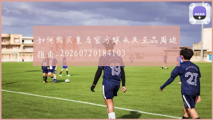 如何购买皇马官方球衣及正品周边指南_20260720184103
