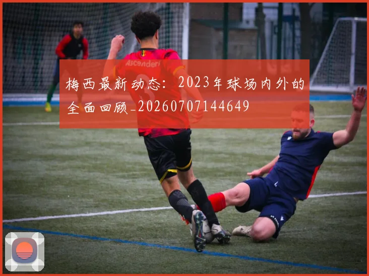 梅西最新动态:2023年球场内外的全面回顾_20260707144649
