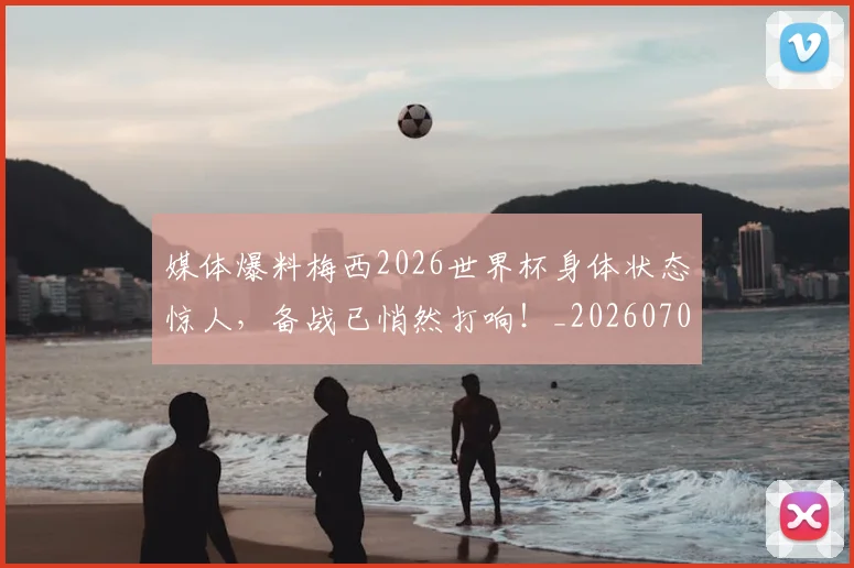 媒体爆料梅西2026世界杯身体状态惊人,备战已悄然打响!_20260703233144_20260720192619