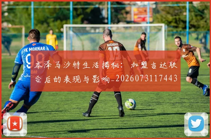 本泽马沙特生活揭秘：加盟吉达联合后的表现与影响_20260731174432