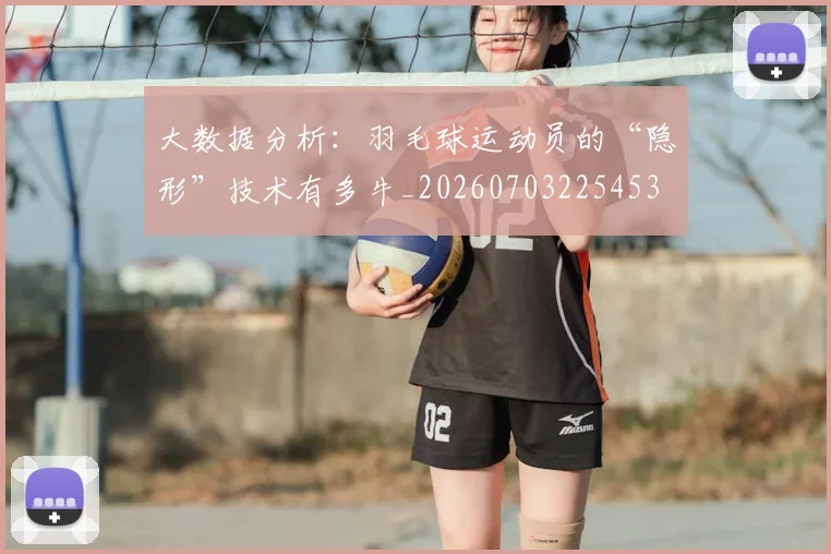 大数据分析:羽毛球运动员的“隐形”技术有多牛_20260703225453