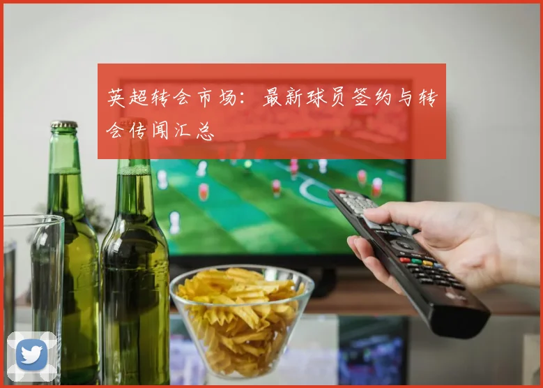 英超转会市场:最新球员签约与转会传闻汇总