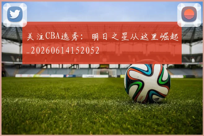 关注CBA选秀：明日之星从这里崛起_20260614152052
