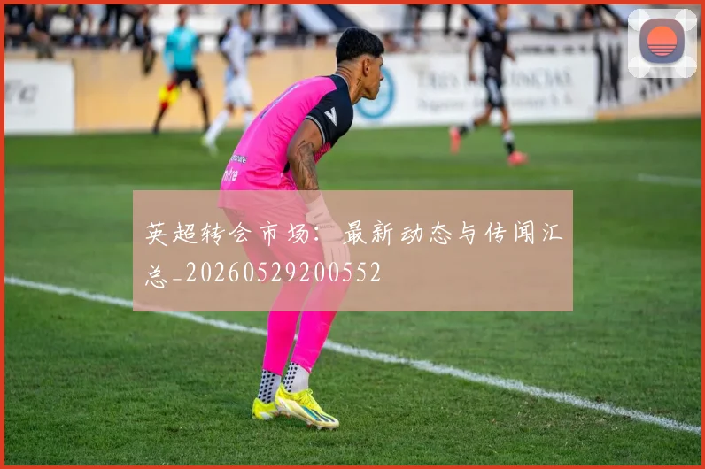 英超转会市场:最新动态与传闻汇总_20260529200552