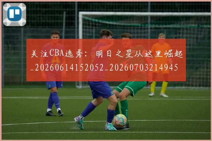 关注CBA选秀：明日之星从这里崛起_20260614152052_20260703214945_20260718004633