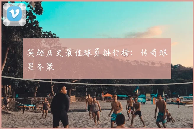 英超历史最佳球员排行榜：传奇球星齐聚