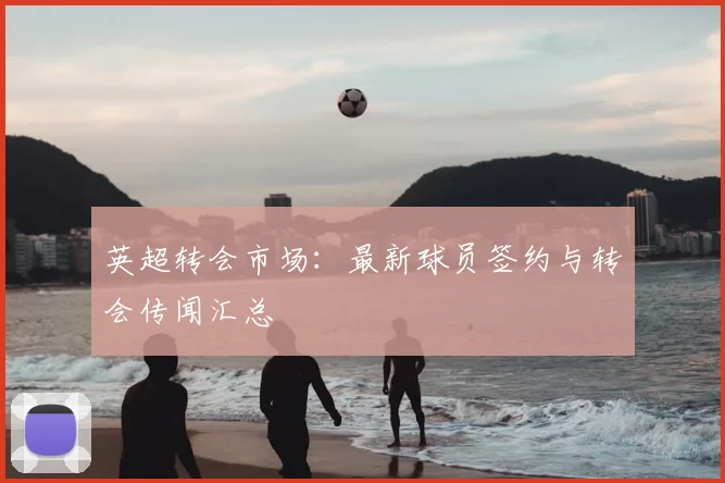 英超转会市场:最新球员签约与转会传闻汇总