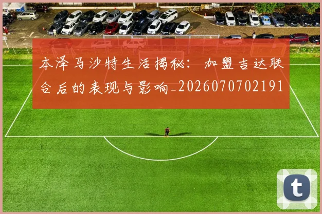 本泽马沙特生活揭秘:加盟吉达联合后的表现与影响_20260707021914