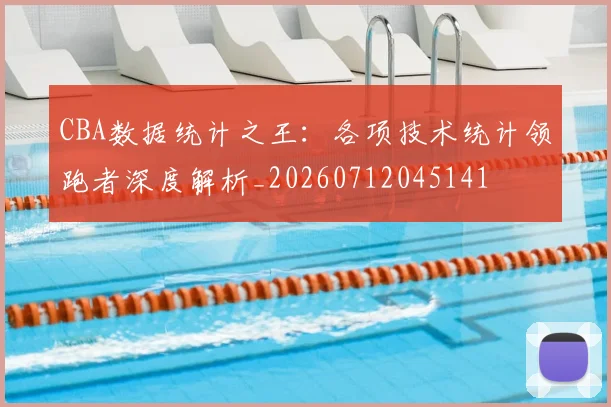 CBA数据统计之王：各项技术统计领跑者深度解析_20260712045141