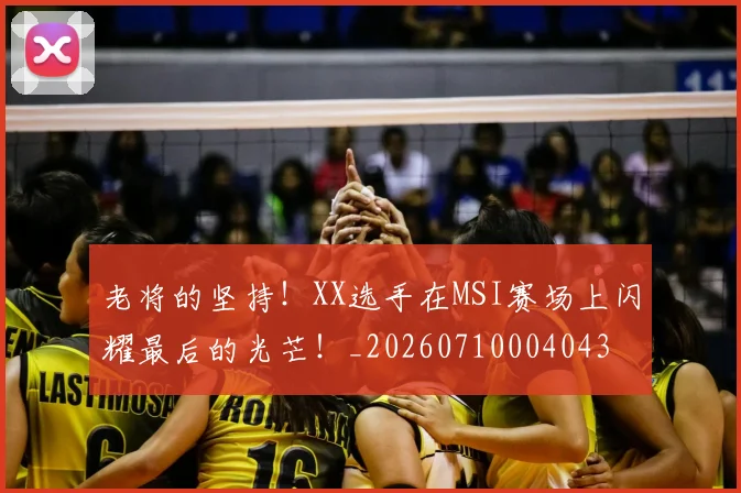 老将的坚持!XX选手在MSI赛场上闪耀最后的光芒!_20260710004043