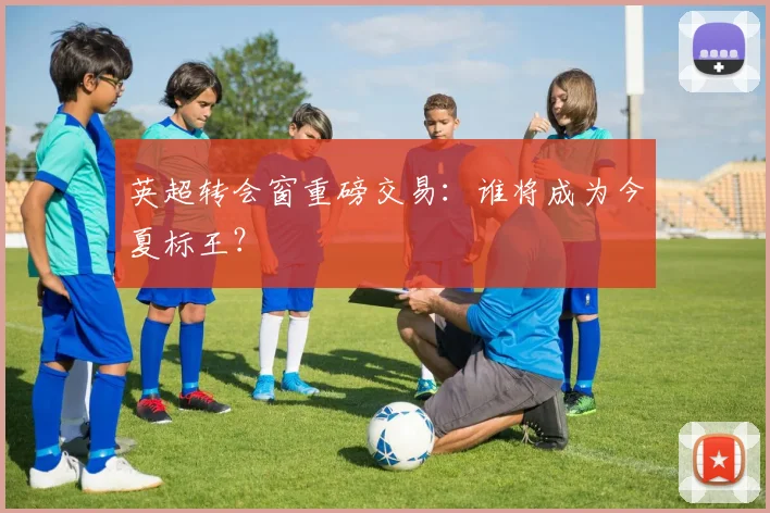 英超转会窗重磅交易:谁将成为今夏标王?